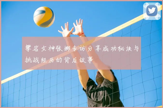 攀岩女神张娜专访分享成功秘诀与挑战经历的背后故事