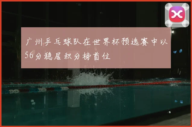 广州乒乓球队在世界杯预选赛中以56分稳居积分榜首位