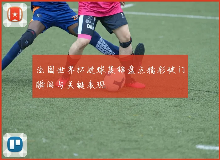 法国世界杯进球集锦盘点精彩破门瞬间与关键表现