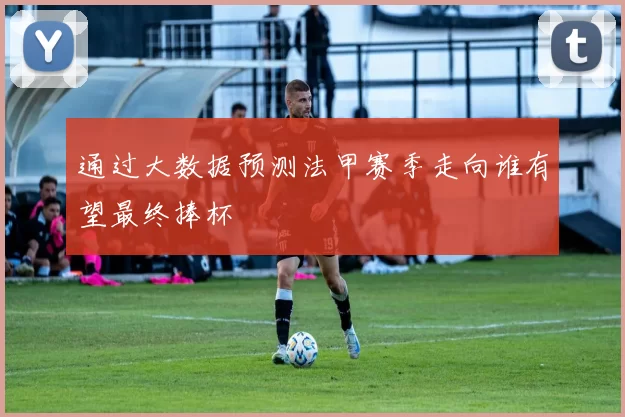 通过大数据预测法甲赛季走向谁有望最终捧杯