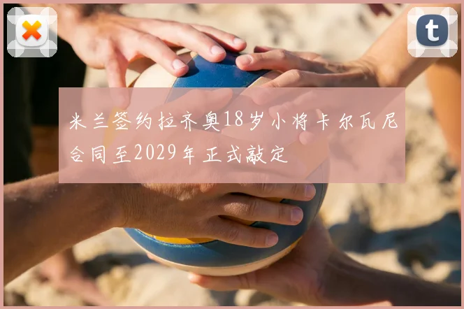 米兰签约拉齐奥18岁小将卡尔瓦尼合同至2029年正式敲定