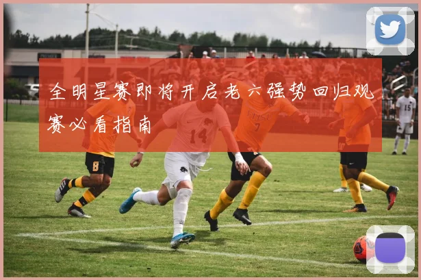 全明星赛即将开启老六强势回归观赛必看指南
