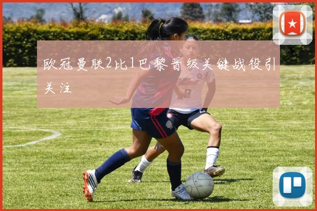 欧冠曼联2比1巴黎晋级关键战役引关注