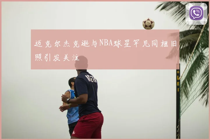 迈克尔杰克逊与NBA球星罕见同框旧照引发关注