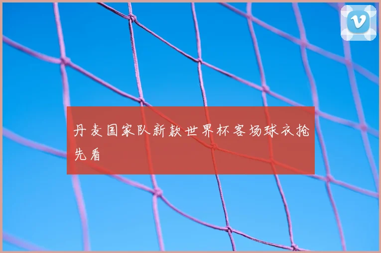 丹麦国家队新款世界杯客场球衣抢先看
