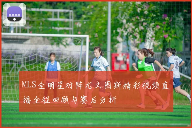 MLS全明星对阵尤文图斯精彩视频直播全程回顾与赛后分析