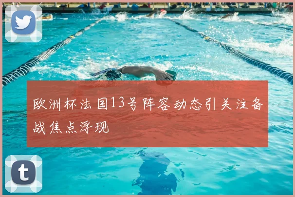欧洲杯法国13号阵容动态引关注备战焦点浮现