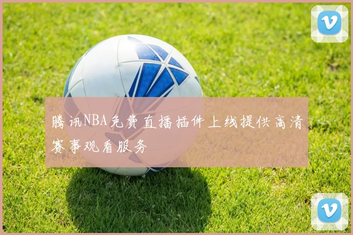 腾讯NBA免费直播插件上线提供高清赛事观看服务