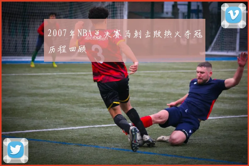 2007年NBA总决赛马刺击败热火夺冠历程回顾