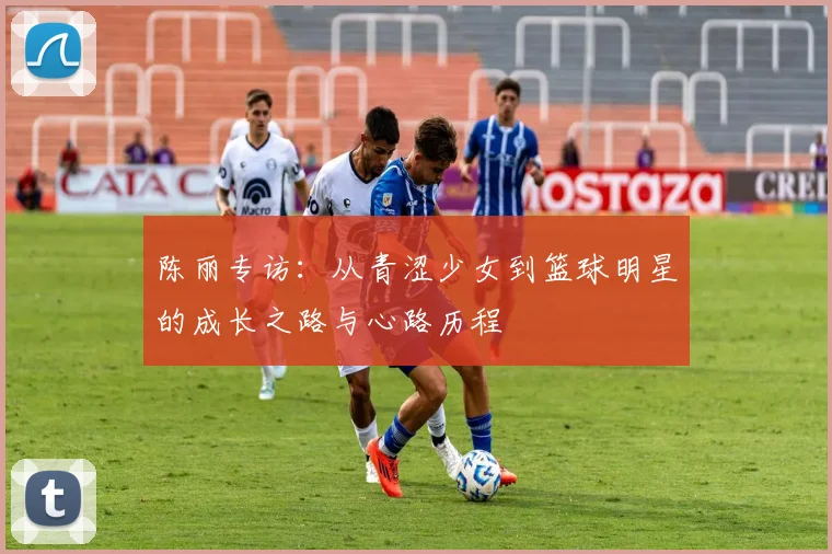 陈丽专访：从青涩少女到篮球明星的成长之路与心路历程