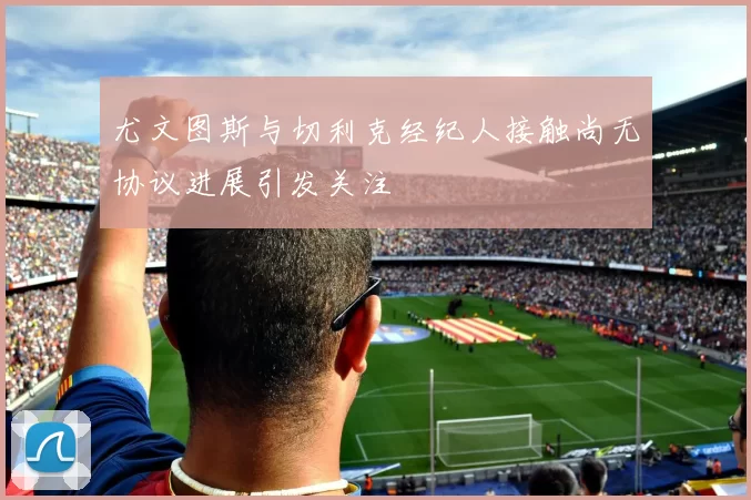尤文图斯与切利克经纪人接触尚无协议进展引发关注