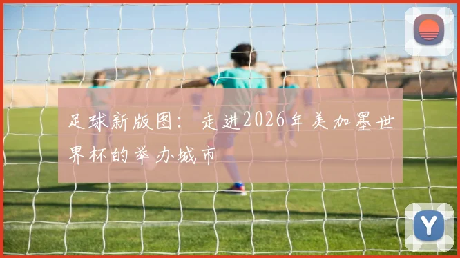 足球新版图:走进2026年美加墨世界杯的举办城市
