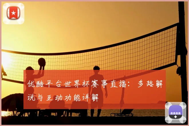 优酷平台世界杯赛事直播:多路解说与互动功能详解