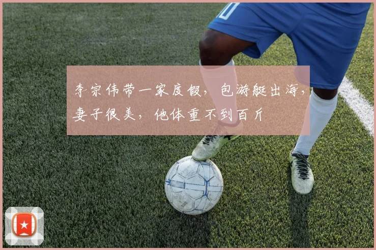 李宗伟带一家度假，包游艇出海，妻子很美，他体重不到百斤