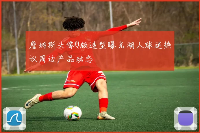 詹姆斯头像Q版造型曝光湖人球迷热议周边产品动态