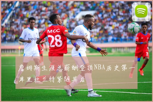 詹姆斯生涯总薪酬登顶NBA历史第一库里杜兰特紧随其后
