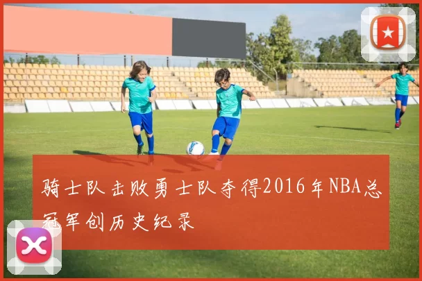 骑士队击败勇士队夺得2016年NBA总冠军创历史纪录